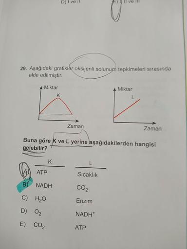 D) I ve II
E
ll ve III
29. Aşağıdaki grafikler oksijenli solunum tepkimeleri sırasında
elde edilmiştir.
A Miktar
A Miktar
K
Zaman
Zaman
Buna göre k ve L yerine aşağıdakilerden hangisi
gelebilir?
K
ATP
Sıcaklık
NADH
CO2
C) H2O
Enzim
D) 02
NADH
E) CO2
ATP