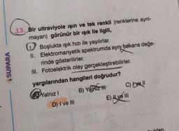 $ SUPARA
13. Bir ultraviyole işin ve tek renkli (renklerine ayrıl-
mayan) görünür bir ışık ile ilgili,
Boşlukta ışık hızı ile yayılırlar.
II. Elektromanyetik spektrumda aynı frekans değe-
rinde gösterilirler.
III. Fotoelektrik olay gerçekleştirebilirler.
yargılarından hangileri doğrudur?
Nalnız! B) Yalniz tt C) Ive II
D) I ve III
E) Avelli
bukları
