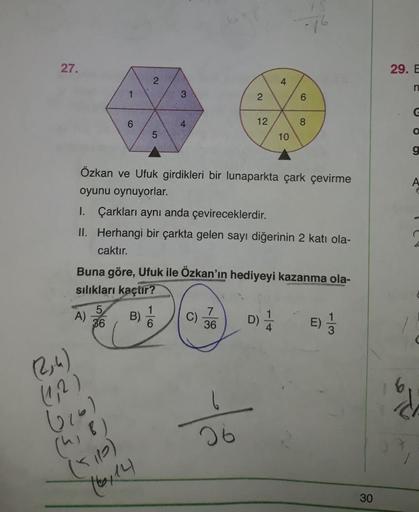 27
29. E
/
6
12
Le
Özkan ve Ufuk girdikleri bir lunaparkta çark çevirme
oyunu oynuyorlar.
I. Çarkları aynı anda çevireceklerdir.
II. Herhangi bir çarkta gelen sayı diğerinin 2 katı ola-
caktır.
Buna göre, Ufuk ile Ozkan'ın hediyeyi kazanma ola-
sılıkları k