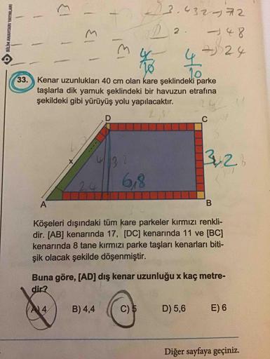 1
BILIM ANAHTARI YAYINLARI
3.4327
02. – 48
{1 Il
El 1
424
33.
Kenar uzunlukları 40 cm olan kare şeklindeki parke
taşlarla dik yamuk şeklindeki bir havuzun etrafına
şekildeki gibi yürüyüş yolu yapılacaktır.
с
32
|
6,8
Köşeleri dışındaki tüm kare parkeler kı