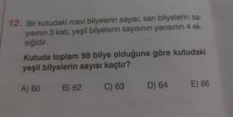 12. Bir kutudaki mavi bilyelerin sayısı; sarı bilyelerin sa-
yısının 3 katı, yeşil bilyelerin sayısının yarısının 4 ek-
siğidir.
Kutuda toplam 98 bilye olduğuna göre kutudaki
yeşil bilyelerin sayısı kaçtır?
A) 60
B) 62
C) 63
D) 64
E) 66
