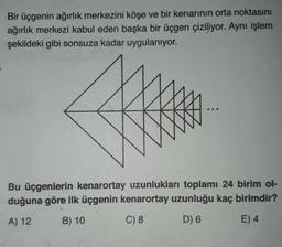 Bir üçgenin ağırlık merkezini köşe ve bir kenarının orta noktasını
ağırlık merkezi kabul eden başka bir üçgen çiziliyor. Aynı işlem
şekildeki gibi sonsuza kadar uygulanıyor.
Bu üçgenlerin kenarortay uzunlukları toplamı 24 birim ol-
duğuna göre ilk üçgenin kenarortay uzunluğu kaç birimdir?
A) 12 B) 10
C) 8
D) 6 E) 4
