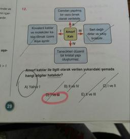 rinde ve
12.
Camdan yapılmış
rın içer-
ardır.
bir vazo örnek
olarak verilebilir.
Kovalent katılar
Sert değil-
dirler ve sıkıştırılabilir.
II
ve moleküler ka-
tılar olmak üzere
ikiye ayrılır.
Amorf
Katı
IV
aşa-
Tanecikleri düzenli
bir kristal yapı
oluşturmaz.
Amorf katılar ile ilgili olarak verilen yukarıdaki şemada
hangi bilgiler hatalıdır?
A) Yalnz I
B) II ve IV
CI ve II
D) ve II
E) K've III
29