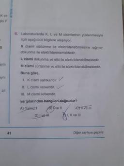 AYDIN YAYINE
K ve
gibi F
6. Laboratuvarda K, L ve M cisimlerinin yüklenmesiyle
ilgili aşağıdaki bilgilere ulaşılıyor.
K cismi sürtünme ile elektriklenebilmesine rağmen
dokunma ile elektriklenmemektedir.
L cismi dokunma ve etki ile elektriklenebilmektedir.
aynı
M cismi sürtünme ve etki ile elektriklenebilmektedir.
ayni
Buna göre,
1. K cismi yalıtkandır. V
II. L cismi iletkendir.
III. M cismi iletkendir.
yargılarından hangileri doğrudur?
A) Yalnızt Brivell e Il ve Ill
D) I vett A) I, II ve III
-
41
Diğer sayfaya geçiniz.
Diğer sayfaya geçiniz.
