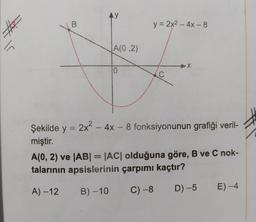 В
y = 2x2 - 4x - 8
VA(0,2)
Şekilde y = 2x2 - 4x – 8 fonksiyonunun grafiği veril-
miştir.
A(0, 2) ve |AB| = |AC| olduğuna göre, B ve C nok-
talarının apsislerinin çarpımı kaçtır?
A) – 12 B) –10 C) -8 D) –5 E) -4
