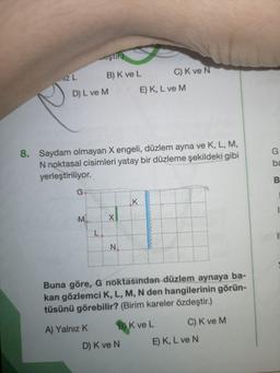 eşth
IZ L
2
DL ve
B) K ve L C) K ve N
E) K, L ve M
8. Saydam olmayan X engeli, düzlem ayna ve K, L, M,
N noktasal cisimleri yatay bir düzleme şekildeki gibi
yerleştiriliyor.
Buna göre, G noktasından düzlem aynaya ba-
kan gözlemci K, L, M, N den hangilerinin görün-
tüsünü görebilir? (Birim kareler özdeştir.)
A) Yalnız K B) K ve
L C ) K ve M
D) K ve N E) K, L ve N