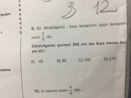 3
12
cilerden
ZEYxsus -
9) Bir dikdörtgenin
kısa kenarının uzun kenarına
oranı - dir.
Dikdörtgenin çevresi 300 cm ise kısa kenarı kaç
cm dir?
A) 45
B) 90
C) 150
D) 210
plami
10) iki sayının oranı
dur.
