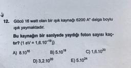 12. Gücü 16 watt olan bir ışık kaynağı 6200 Aº dalga boylu
işık yaymaktadır.
Bu kaynağın bir sanlyede yaydığı foton sayısı kaç-
tır? (1 eV = 1,6.10-191)
A) 8.100 B) 5.1099
D) 3,2.1020 E) 5.1024
C) 1,6.1020
