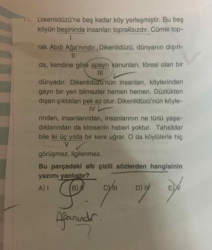 11. Dikenlidüzü'ne beş kadar köy yerleşmiştir. Bu beş
köyün beşininde insanları topraksızdır. Cümle top-
rak Abdi Ağa'nındır. Dikenlidüzü, dünyanın dışın-
da, kendine göre apayrı kanunları, töresi olan bir
Il
dünyadır. Dikenlidüzü'nün insanları, köylerinde