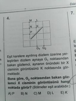 Düz
N.
K.
tod
G1 G2
Eşit karelere ayrılmış düzlem üzerine yer-
leştirilen düzlem aynaya G, noktasından
bakan gözlemci, aynanın önündeki bir X
cisminin görüntüsünü k noktasında gör-
mektedir.
Buna göre, G, noktasından bakan göz-
lemci X cisminin görüntüsünü hangi
noktada görür? (Bölmeler eşit aralıklıdır.)
A)P B)N CM DL E) K.