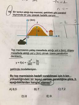 n=s
のこ〜
18/ Bir
Bir tankın attığı-top mermisi, şekildeki gibi parabol
biçiminde bir yay çizerek hedefe variyor.
Ay (km)
Top mermisinin yatay mesafede aldığı yol x (km), düşey
mesafede aldığı yol y (km) olmak üzere parabolün
denklemi,
y = f(x) = 3ốÓ + og
şeklinde modelleniyor.
Bu top mermisinin hedefi vurabilmesi için h km
yüksekliğindeki bir tepeyi aşması gerektiğine göre, h
aşağıdakilerden hangisi olamaz?)
A) 6,5
B) 7
C) 7,2
.
E) 9
D) 8
