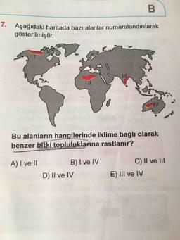 B
Aşağıdaki haritada bazı alanlar numaralandırılarak
gösterilmiştir.
Bu alanların hangilerinde iklime bağlı olarak
benzer bitki topluluklarına rastlanır?
A) I ve II
B) I ve IV
D) II ve IV
C) II ve III
E) III ve IV