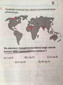 B
Aşağıdaki haritada bazı alanlar numaralandırılarak
gösterilmiştir.
Bu alanların hangilerinde iklime bağlı olarak
benzer bitki topluluklarına rastlanır?
A) I ve II
B) I ve IV
D) II ve IV
C) II ve III
E) III ve IV
