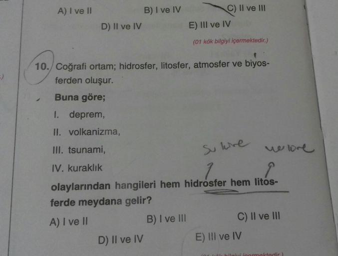 A) I ve II
B) I ve IV
c) II ve III
E) III ve IV
D) Il ve IV
(01 kök bilgiyi içermektedir.)
si are
10.) Coğrafi ortam; hidrosfer, litosfer, atmosfer ve biyos-
ferden oluşur.
Buna göre;
I. deprem,
II. volkanizma,
III. tsunami,
newre
IV. kuraklık
olaylarından