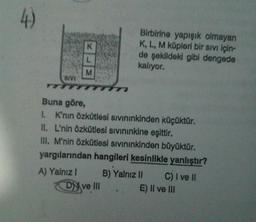 Birbirine yapışık olmayan
K, L, M küpleri bir sivi için-
de şekildeki gibi dengede
kalıyor.
SIVI
Buna göre,
1. K'nin Özkütlesi sivininkinden küçüktür.
II. L'nin Özkütlesi sivininkine eşittir.
III. M'nin Özkütlesi sivininkinden büyüktür.
yargılarından hangileri kesinlikle yanlıştır?
A) Yalnız! B) Yalnız II C) I ve II
Dy ve II. E) Il ve III