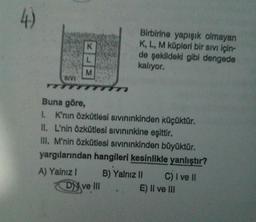 Birbirine yapışık olmayan
K, L, M küpleri bir sivi için-
de şekildeki gibi dengede
kalıyor.
SIVI
Buna göre,
1. K'nin Özkütlesi sivininkinden küçüktür.
II. L'nin Özkütlesi sivininkine eşittir.
III. M'nin Özkütlesi sivininkinden büyüktür.
yargılarından hangileri kesinlikle yanlıştır?
A) Yalnız! B) Yalnız II C) I ve II
Dy ve II. E) Il ve III
