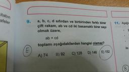 citabin
afeler
9.
| 11. Aşağı
a, b, c, d sıfırdan ve birbirinden farklı birer
çift rakam, ab ve cd iki basamaklı birer sayı
olmak üzere,
ab + cd
toplamı aşağıdakilerden hangisi olamaz?
ile
A) 74
B) 92
C) 128
D) 146 E) 152
