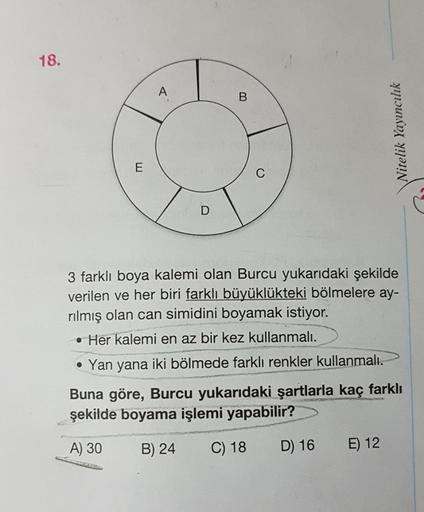 Nitelik Yayıncılık
3 farklı boya kalemi olan Burcu yukarıdaki şekilde
verilen ve her biri farklı büyüklükteki bölmelere ay-
rılmış olan can simidini boyamak istiyor.
• Her kalemi en az bir kez kullanmalı.
• Yan yana iki bölmede farklı renkler kullanmalı.
B