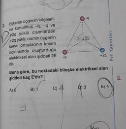2. Eşkenar üçgenin köşeleri-
ne konulmuş -q, -q ve
+2q yüklü cisimterden
+2q yüklü cismin üçgenin
kenar ortaylarının kesim
noktasında oluşturduğu
elektriksel alan şiddeti 2E
--q
-4
+2q
dir.
Buna göre, bu noktadaki bileşke elektriksel alan
şiddeti kaç E'dir?
5.
A) Ó
B) 1
C)
Ô) 3
E) 4
Prf YayınlarıI