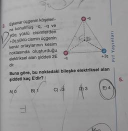 2. Eşkenar üçgenin köşeleri-
ne konulmuş -q, -q ve
+2q yüklü cisimterden
+2q yüklü cismin üçgenin
kenar ortaylarının kesim
noktasında oluşturduğu
elektriksel alan şiddeti 2E
--q
-4
+2q
dir.
Buna göre, bu noktadaki bileşke elektriksel alan
şiddeti kaç E'dir?
5.
A) Ó
B) 1
C)
Ô) 3
E) 4
Prf YayınlarıI
