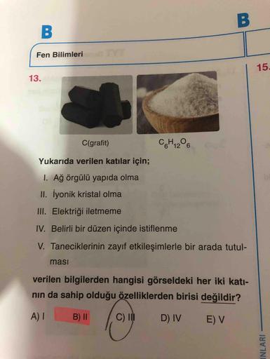 Fen Bilimleri
15.
13.
C(grafit)
C6H1206
Yukarıda verilen katılar için;
1. Ağ örgülü yapıda olma
II. İyonik kristal olma
III. Elektriği iletmeme
IV. Belirli bir düzen içinde istiflenme
V. Taneciklerinin zayıf etkileşimlerle bir arada tutul-
ması
verilen bil