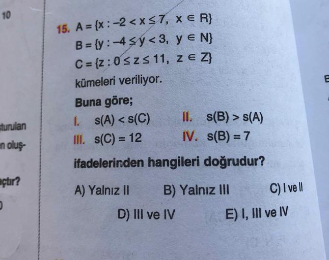 15. A = {x:-2 < x <7, xe R}
B={y:-4 sy<3, ye N}
C = {z: 0 Szs 11, z e Z}
kümeleri veriliyor.
Buna göre;
1. s(A) < s(C) II. s(B) > S(A)
III. s(C) = 12 IV. s(B) = 7
ifadelerinden hangileri doğrudur?
A) Yalnız || B) Yalnız III C) I vell
D) III ve IV E) I, III