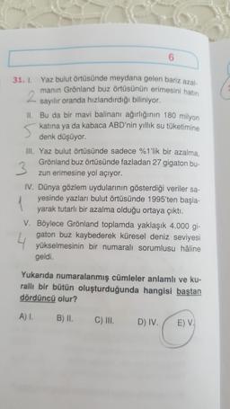 31. 1. Yaz bulut örtüsünde meydana gelen bariz ay
manın Grönland buz örtüsünün erimesini hat
sayılır oranda hızlandırdığı biliniyor.
II. Bu da bir mavi balinanı ağırlığının 180 milyon
katina ya da kabaca ABD'nin yıllık su tüketimine
denk düşüyor.
III. Yaz bulut örtüsünde sadece %1'lik bir azalma.
Grönland buz örtüsünde fazladan 27 gigaton bu-
zun erimesine yol açıyor.
IV. Dünya gözlem uydularının gösterdiği veriler sa-
yesinde yazları bulut örtüsünde 1995'ten başla-
yarak tutarlı bir azalma olduğu ortaya çıktı.
V. Böylece Grönland toplamda yaklaşık 4.000 gi-
gaton buz kaybederek küresel deniz seviyesi
yükselmesinin bir numaralı sorumlusu hâline
geldi.
Yukarıda numaralanmış cümleler anlamlı ve ku-
ralli bir bütün oluşturduğunda hangisi baştan
dördüncü olur?
A) I.
B) II.
c) III.
D) IV. /
E) V.
