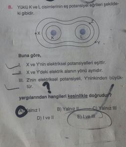 8.
Yüklü K ve L cisimlerinin eş potansiyel eğrileri şekilde-
ki gibidir.
Buna göre,
l. X ve Y'nin elektriksel potansiyelleri eşittir.
II. X ve Y'deki elektrik alanın yönü aynıdır.
III. Z'nin elektriksel potansiyeli, Y'ninkinden büyük-
tür.
yargılarından hangileri kesinlikle doğrudur?
A
Yalnız III
alnız!
D) I ve II
B) Yalnız -
( E) I ve III