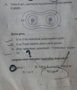 8.
Yüklü K ve L cisimlerinin eş potansiyel eğrileri şekilde-
ki gibidir.
Buna göre,
l. X ve Y'nin elektriksel potansiyelleri eşittir.
II. X ve Y'deki elektrik alanın yönü aynıdır.
III. Z'nin elektriksel potansiyeli, Y'ninkinden büyük-
tür.
yargılarından hangileri kesinlikle doğrudur?
A
Yalnız III
alnız!
D) I ve II
B) Yalnız -
( E) I ve III
