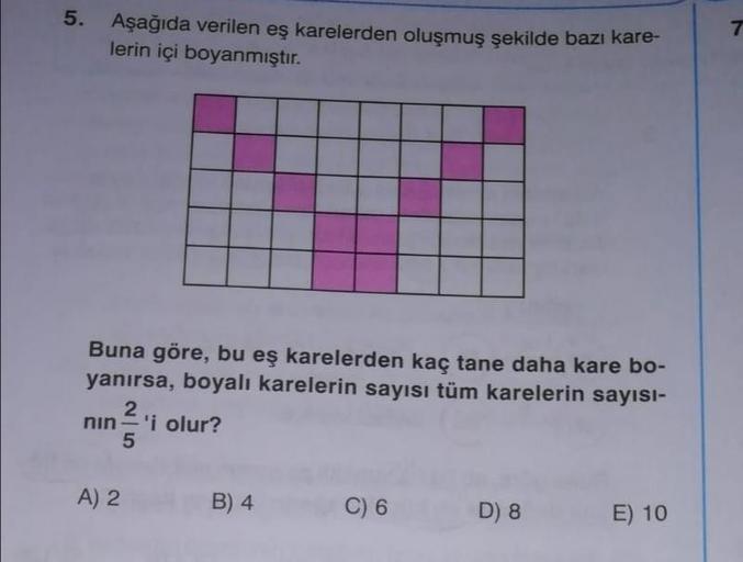 5.
Aşağıda verilen eş karelerden oluşmuş şekilde bazı kare-
lerin içi boyanmıştır.
Buna göre, bu eş karelerden kaç tane daha kare bo-
yanırsa, boyalı karelerin sayısı tüm karelerin sayisi-
nin'i olur?
A) 2
B) 4
C) 6
D
8
E
) 10