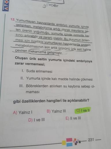 APO
12. Yumurtlayan hayvanlarda embriyo yumurta içinde
gelişirken, metabolizma artığı olarak meydana ge-
len ürenin yoğunluğu, yumurta icinde ozmatik ba-
sinci artırabilir ve zararlı olabilir. Bu durumun önlen-
mesi için özellikle yumurtlayan hayvanlarda p