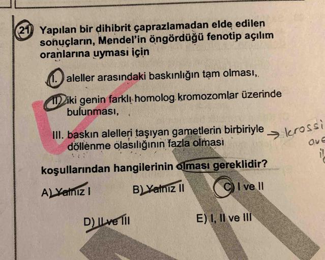 21 Yapılan bir dihibrit çaprazlamadan elde edilen
soñuçların, Mendel'in öngördüğü fenotip açılım
oranlarına uyması için
1. aleller arasındaki baskınlığın tạm olması,
I iki genin farklı homolog. kromozomlar üzerinde
bulunması,
III. baskın alelleri taşıyan g