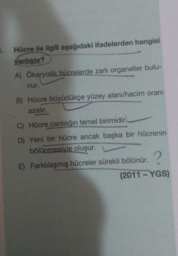 5.
Hücre ile ilgili aşağıdaki ifadelerden hangisi
yanlıstır?
A) Ökaryatik hücrelerde zarli organeller bulu-
nur.
B) Hücre büyüdükçe yüzey alanı/hacim oranı
azalır.
C) Hücre canlılığın temel birimidir.
D) Yeni bir hücre ancak başka bir hücrenin
bölünmesiyle oluşur.
E) Farklılaşmış hücreler sürekli bölünür.
(2011 - YGS)