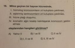 16. Mitoz geçiren bir hayvan hücresinde,
I. homolog kromozomların zıt kutuplara çekilmesi,
II. eşlenmiş sentrozomların zıt kutuplara çekilmesi,
III. hücre plağı oluşumu,
IV. kromatin ağın kısalıp kalınlaşarak kromozom şeklini
alması
3.
olaylarından hangileri görülmez?
A) YalnızII
B)I ve II
C) II ve IV
D) I, II ve II
E) II, III ve IV