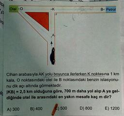 DON
Otel O
•K
B. Petrol
on
Cihan arabasıyla AK yolu boyunca ilerlerken K noktasına 1 km
kala, O noktasındaki otel ile B noktasındaki benzin istasyonu-
nu dik açı altında görmektedir.
|KB| = 2,5 km olduğuna göre, 700 m daha yol alıp A ya gel-
diğinde otel ile arasındaki en yakın mesafe kaç m dir?
A) 300
B) 400
C) 500
D) 800
E) 1200
