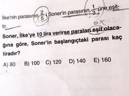 üne eşit-
Ilke'nin parasının si Soner'in parasının
tir.
Soner, İlke'ye 10 lira verirse paraları eşit olaca-
ğına göre, Soner'in başlangıçtaki parası kaç
liradır?
A) 80 B) 100 C) 120 D) 140 E) 160