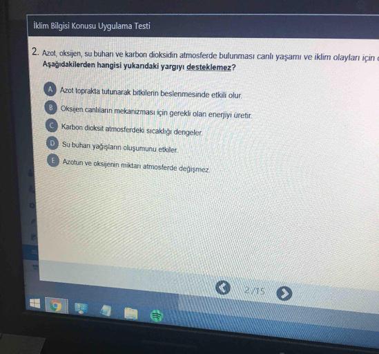 İklim Bilgisi Konusu Uygulama Testi
2. Azot, oksijen, su buharı ve karbon dioksidin atmosferde bulunması canlı yaşamı ve iklim olayları için
Aşağıdakilerden hangisi yukarıdaki yargıyı desteklemez?
A
Azot toprakta tutunarak bitkilerin beslenmesinde etkili o