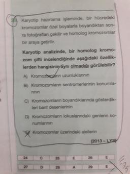 Karyotip hazırlama işleminde, bir hücredeki
kromozomlar özel boyalarla boyandıktan son-
ra fotoğraflan çekilir ve homolog kromozomlar
bir araya getirilir.
Karyotip analizinde, bir homolog kromo-
zom çifti incelendiğinde aşağıdaki özellik-
lerden hangisinin aynı olmadığı görülebilir?
A) Kromozocolanin uzunluklannin
B) Kromozomlann sentromerlerinin konumla-
ninin
C) Kromozomlann boyandıklannda gösterdik-
leri bant desenlerinin
D) Kromozomlann lokuslanndaki genlerin ko-
numlanan
Kromozomlar üzerindeki alellerin
(2013 - LYSY
24
25
26
27 D28 A29