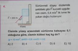 Sürtünmeli düşey düzlemde
şekildeki gibi Ē kuvveti uygula-
nan cisim, 0,4 m/s? lik ivme ile
yukarı doğru hızlanıyor.
F = 200 NO
düşey
Cisimle yüzey arasındaki sürtünme katsayısı 0,1
olduğuna göre, cismin kütlesi kaç kg dır?
(g = 10 m/s?, sin53 = 0,8, cos53 = 0,6)
A) 2 B)4 C) 6 D
8 E ) 10