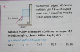 Sürtünmeli düşey düzlemde
şekildeki gibi Ē kuvveti uygula-
nan cisim, 0,4 m/s? lik ivme ile
yukarı doğru hızlanıyor.
F = 200 NO
düşey
Cisimle yüzey arasındaki sürtünme katsayısı 0,1
olduğuna göre, cismin kütlesi kaç kg dır?
(g = 10 m/s?, sin53 = 0,8, cos53 = 0,6)
A) 2 B)4 C) 6 D
8 E ) 10
