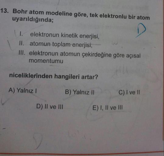 13. Bohr atom modeline göre, tek elektronlu bir atom
uyarıldığında;
I. elektronun kinetik enerjisi,
II. atomun toplam enerjisi,
III. elektronun atomun çekirdeğine göre açısal
momentumu
niceliklerinden hangileri artar?
A) Yalnız!
B) Yalnız II
C) I ve II
D)