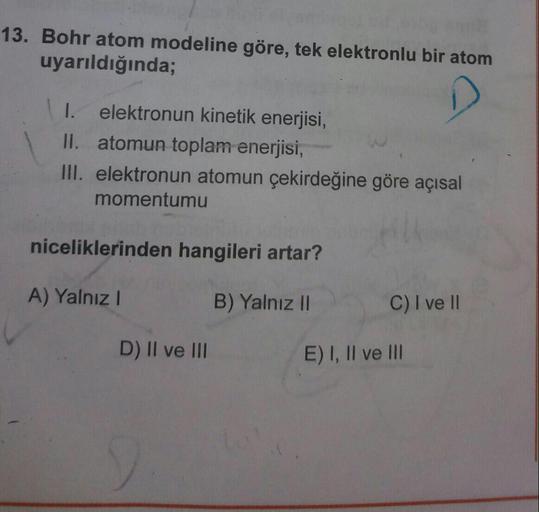 13. Bohr atom modeline göre, tek elektronlu bir atom
uyarıldığında;
I. elektronun kinetik enerjisi,
II. atomun toplam enerjisi,
III. elektronun atomun çekirdeğine göre açısal
momentumu
niceliklerinden hangileri artar?
A) Yalnız!
B) Yalnız II
C) I ve II
D) 