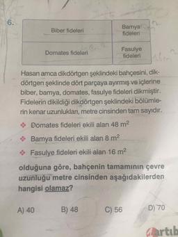 Biber fideleri
Bamya
fideleri
Domates fideleri
Fasulye
fideleri
Hasan amca dikdörtgen şeklindeki bahçesini, dik-
dörtgen şeklinde dört parçaya ayırmış ve içlerine
biber, bamya, domates, fasulye fideleri dikmiştir.
Fidelerin dikildiği dikdörtgen şeklindeki bölümle-
rin kenar uzunlukları, metre cinsinden tam sayıdır.
Domates fideleri ekili alan 48 m2
Bamya fideleri ekili alan 8 m2
Fasulye fideleri ekili alan 16 m2
olduğuna göre, bahçenin tamamının çevre
uzunluğu metre cinsinden aşağıdakilerden
hangisi olamaz?
A) 40
B) 48
C) 56
D) 70
Qartul
