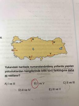 6.
Yukarıdaki haritada numaralandırılmış yollarda yapılan
yolculuklardan hangilerinde bitki türü farklılığına daha
az rastlanır?
A) I ve III
B) Ive V
C) II ve III
D) Il ve IV
E) III ve V