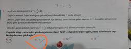 7-6-5
5. a Ove n tam sayısı için a = - dir.
Engin'in annesi, Engin'in doğum günü için eşit büyüklükte 3 pasta almıştır.
Annesi Engin'den her pastayı paylaştırmak için zar atıp zarın üstüne gelen sayının (-1). kuvvetini almasını ve
buna göre pastaları dilimlemesini istemiştir.
Örneğin, zarın üstüne 2 gelirse 2- 5 olduğundan pastayı 2 dilime ayırmasını istemiştir.
Engin'in attığı zarların üst yüzüne gelen sayıların farklı olduğu bilindiğine göre, pasta dilimlerinin sayı-
ları toplamı en çok kaçtır?
A) 18
B) 15
() 12
D) 11
an
cis
