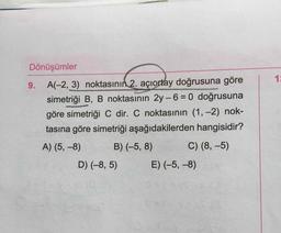 Dönüşümler
9. A(-2, 3) noktasının 2. açıortay doğrusuna göre
simetriği B, B noktasının 2y-6 = 0 doğrusuna
göre simetriği C dir. C noktasının (1, -2) nok-
tasına göre simetriği aşağıdakilerden hangisidir?
A) (5, -8) B) (-5, 8) C) (8,-5)
D) (-8,5) E) (-5, -8)