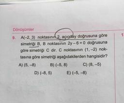 Dönüşümler
9. A(-2, 3) noktasının 2. açıortay doğrusuna göre
simetriği B, B noktasının 2y-6 = 0 doğrusuna
göre simetriği C dir. C noktasının (1, -2) nok-
tasına göre simetriği aşağıdakilerden hangisidir?
A) (5, -8) B) (-5, 8) C) (8,-5)
D) (-8,5) E) (-5, -8)
