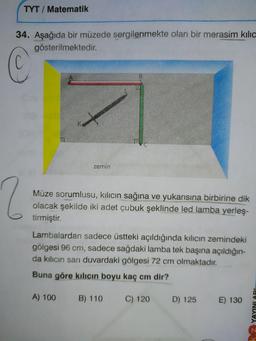 TYT / Matematik
34. Aşağıda bir müzede sergilenmekte olan bir merasim kilic
gösterilmektedir.
San
MAN
WSW
BE
zemin
Müze sorumlusu, kilicın sağına ve yukarısına birbirine dik
olacak şekilde iki adet çubuk şeklinde led lamba yerleş-
tirmiştir.
Lambalardan sadece üstteki açıldığında kılıcın zemindeki
gölgesi 96 cm, sadece sağdaki lamba tek başına açıldığın-
da kılıcın sanı duvardaki gölgesi 72 cm olmaktadır.
Buna göre kılıcın boyu kaç cm dir?
A) 100
B) 110
C
) 120
D) 125
E) 130
Z YAYINLA