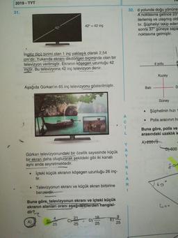 2019 - TYT
31.
32. d yolunda doğu yönün
A noktasına gelince 23
ilerlemiş ve ulaşmış ol
tır. Şüpheliyi takip ede
sonra 37° güneye sap
noktasına gelmiştir.
42
42" = 42 inç
İngiliz ölçü birimi olan 1 inç yaklaşık olarak 2,54
cm'dir. Yukarıda ekranı dikdörtgen biçiminde olan bir
televizyon verilmiştir. Ekranın köşegen uzunluğu 42
inçtir. Bu televizyona 42 inç televizyon denir.
d yolu
Kuzey
Aşağıda Gürkan'ın 65 inç televizyonu gösterilmiştir.
Bati
Güney
Şüphelinin hızı 1
•
Polis aracının hi
Buna göre, polis ve
arasındaki uzaklık k
A) 20075
D) 600
Gürkan televizyonundaki bir özellik sayesinde küçük
bir ekran daha oluşturarak şekildeki gibi iki kanalı
aynı anda seyretmektedir.
• İçteki küçük ekranın köşegen uzunluğu 26 inç-
tir.
Televizyonun ekranı ve küçük ekran birbirine
benzerelir.
Buna göre, televizyonun ekranı ve içteki küçük
ekranın alanları oranı aşağıdakilerden hangisi-
dir?
16
B)
25
