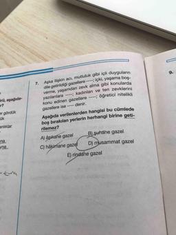 7. Aşka ilişkin acı, mutluluk gibi içli duyguların
dile getirildiği gazellere ----; içki, yaşama boş-
verme, yaşamdan zevk alma gibi konularda
yazılanlara ----; kadınları ve ten zevklerini
konu edinen gazellere ----; öğretici nitelikli
denir.
9.
irü, aşağıda-
r?
er gördük
ük
gazellere ise
----
Aşağıda verilenlerden hangisi bu cümlede
boş bırakılan yerlerin herhangi birine geti-
anlıklar
rilemez?
na
A) âşıkane gazel
B) şuhane gazel
yna
C) hâkimane gazel
D) musammat gazel
E) rindane gazel
